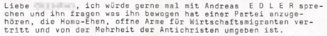Liebe XXXXXX, ich würde gerne mal mit Andreas E D L E R sprechen und ihn fragen was ihn bewogen hat einer Partei anzugehören, die Homo-Ehen, offene Arme für Wirtschaftsmigranten vertritt und von der Mehrheit der Antichristen umgeben ist.